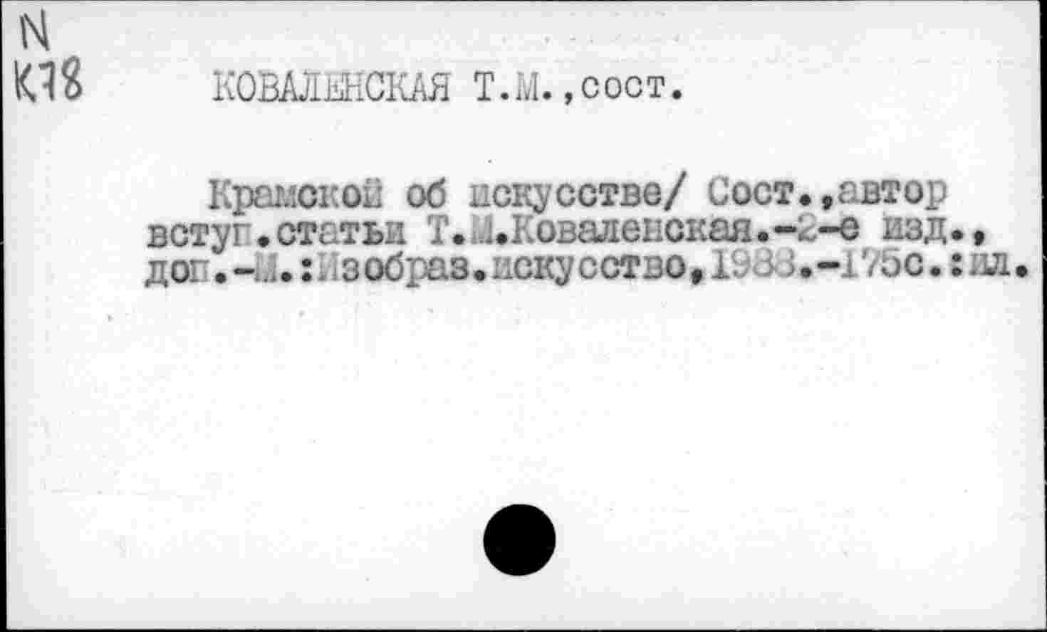 ﻿н К18
К0ШЫ1СКАЯ Т.М.,сост.
Крамской об искусстве/ Сост.,автор встуг.статьи Т. Д.Коваленская.-2-е изд., дог •	: 1 з образ. иску сство, Г.;3; • -175с.: ил •